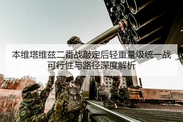 本维塔维兹二番战敲定后轻重量级统一战可行性与路径深度解析