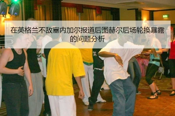 在英格兰不敌塞内加尔报道后图赫尔后场轮换暴露的问题分析