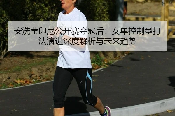 安洗莹印尼公开赛夺冠后：女单控制型打法演进深度解析与未来趋势